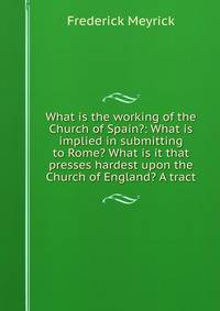 What is the working of the Church of Spain?: What is implied in submitting to Rome? What is it that presses hardest upon the Church of England? A tract