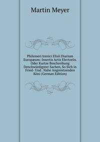 Philemeri Irenici Elisii Diarium Europ?um: Insertis Actis Electoriis. Oder Kurtze Beschreibung Denckwurdigster Sachen, So Sich in Fried- Und . Nahe Angrentzenden Koni (German Edition)