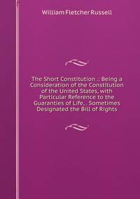 The Short Constitution .: Being a Consideration of the Constitution of the United States, with Particular Reference to the Guaranties of Life, . Sometimes Designated the Bill of Rights