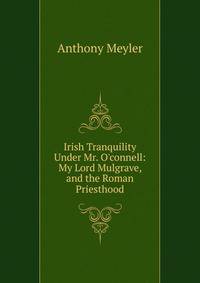 Irish Tranquility Under Mr. O'connell: My Lord Mulgrave, and the Roman Priesthood