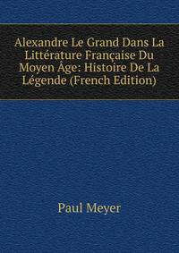 Alexandre Le Grand Dans La Litterature Francaise Du Moyen Age: Histoire De La Legende (French Edition)