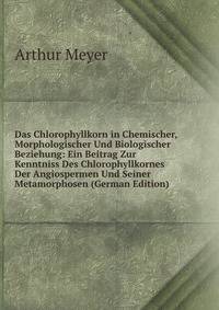 Das Chlorophyllkorn in Chemischer, Morphologischer Und Biologischer Beziehung: Ein Beitrag Zur Kenntniss Des Chlorophyllkornes Der Angiospermen Und Seiner Metamorphosen (German Edition)