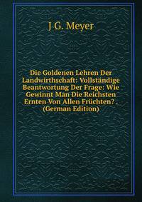 Die Goldenen Lehren Der Landwirthschaft: Vollstandige Beantwortung Der Frage: Wie Gewinnt Man Die Reichsten Ernten Von Allen Fruchten? . (German Edition)