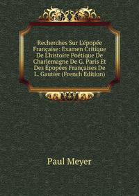 Recherches Sur L'?pop?e Fran?aise: Examen Critique De L'histoire Po?tique De Charlemagne De G. Paris Et Des ?pop?es Fran?aises De L. Gautier (French Edition)
