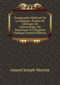 Topographie M?dicale De La Belgique: ?tudes De G?ologie, De Climatologie, De Statistique Et D'hygi?ne Publique (French Edition)