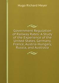 Government Regulation of Railway Rates: A Study of the Experience of the United States, Germany, France, Austria-Hungary, Russia, and Australia