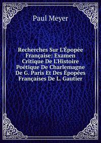 Recherches Sur L'?pop?e Fran?aise: Examen Critique De L'Histoire Po?tique De Charlemagne De G. Paris Et Des ?pop?es Fran?aises De L. Gautier