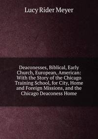 Deaconesses, Biblical, Early Church, European, American: With the Story of the Chicago Training School, for City, Home and Foreign Missions, and the Chicago Deaconess Home
