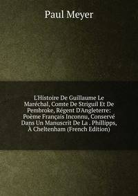 L'Histoire De Guillaume Le Mar?chal, Comte De Striguil Et De Pembroke, R?gent D'Angleterre: Po?me Fran?ais Inconnu, Conserv? Dans Un Manuscrit De La . Phillipps, ? Cheltenham (French Edition)