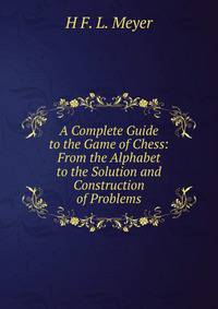 A Complete Guide to the Game of Chess: From the Alphabet to the Solution and Construction of Problems