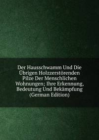 Der Hausschwamm Und Die Ubrigen Holzzerstorenden Pilze Der Menschlichen Wohnungen; Ihre Erkennung, Bedeutung Und Bekampfung (German Edition)