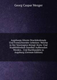 Augsburgs Alteste Druckdenkmale Und Formschneider-Arbeiten: Welche in Der Vereinigten Konigl. Kreis- Und Stadtbibliothek Daselbst Aufbewahrt Werden. . Und Buchhandels in Augsburg (German Edition)