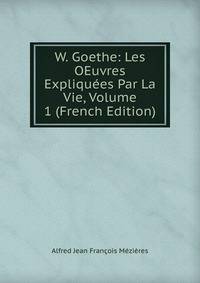 W. Goethe: Les OEuvres Expliquees Par La Vie, Volume 1 (French Edition)