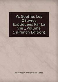 W. Goethe: Les OEuvres Expliquees Par La Vie ., Volume 1 (French Edition)