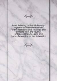 Laws Relating to the . University: Together with the Ordinances of the President and Trustees, and Extracts from the Journal of Proceedings. to . Lots and Lands Belonging to the University