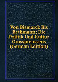 Von Bismarck Bis Bethmann; Die Politik Und Kultur Grosspreussens (German Edition)