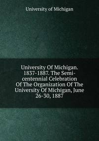University Of Michigan. 1837-1887. The Semi-centennial Celebration Of The Organization Of The University Of Michigan, June 26-30, 1887