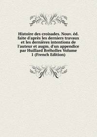 Histoire des croisades. Nouv. ?d. faite d'apr?s les derniers travaux et les derni?res intentions de l'auteur et augm. d'un appendice par Huillard Br?holles Volume 1 (French Edition)