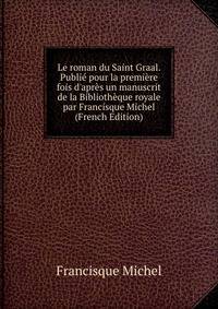 Le roman du Saint Graal. Publi? pour la premi?re fois d'apr?s un manuscrit de la Biblioth?que royale par Francisque Michel (French Edition)
