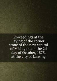 Proceedings at the laying of the corner stone of the new capitol of Michigan, on the 2d day of October, 1873, at the city of Lansing