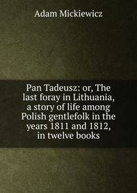 Pan Tadeusz: or, The last foray in Lithuania, a story of life among Polish gentlefolk in the years 1811 and 1812, in twelve books