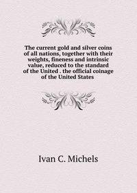The current gold and silver coins of all nations, together with their weights, fineness and intrinsic value, reduced to the standard of the United . the official coinage of the United States .