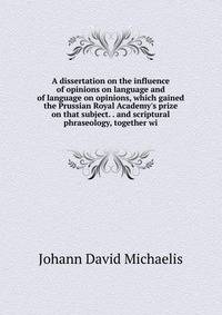 A dissertation on the influence of opinions on language and of language on opinions, which gained the Prussian Royal Academy's prize on that subject. . and scriptural phraseology, together wi