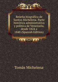 Resena biografica de Santos Michelena. Parte historica administrativa y politica de Venezuela, desde 1824 a 1848 (Spanish Edition)