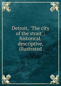 Detroit, "The city of the strait"; historical, descriptive, illustrated