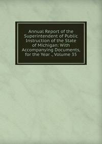 Annual Report of the Superintendent of Public Instruction of the State of Michigan: With Accompanying Documents, for the Year ., Volume 35