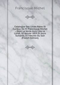 Catalogue Des Livres Rares Et Curieux De M. Francisque-Michel .: Dont La Vente Aura Lieu Le Lundi, 10 Janvier 1859 Et Jours Suivants, A 7 Heures Du Soir (French Edition)