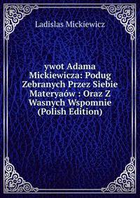 ywot Adama Mickiewicza: Podug Zebranych Przez Siebie Materyaow : Oraz Z Wasnych Wspomnie (Polish Edition)