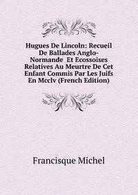 Hugues De Lincoln: Recueil De Ballades Anglo-Normande Et Ecossoises Relatives Au Meurtre De Cet Enfant Commis Par Les Juifs En Mcclv (French Edition)