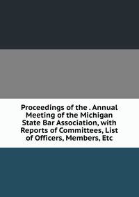 Proceedings of the . Annual Meeting of the Michigan State Bar Association, with Reports of Committees, List of Officers, Members, Etc