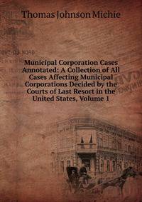 Municipal Corporation Cases Annotated: A Collection of All Cases Affecting Municipal Corporations Decided by the Courts of Last Resort in the United States, Volume 1