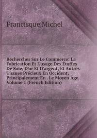 Recherches Sur Le Commerce: La Fabrication Et L'usage Des ?toffes De Soie, D'or Et D'argent, Et Autres Tissues Pr?cieux En Occident, Principalement En . Le Moyen ?ge, Volume 1 (French Edition)