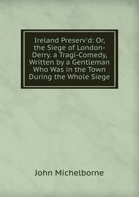 Ireland Preserv'd: Or, the Siege of London-Derry. a Tragi-Comedy, Written by a Gentleman Who Was in the Town During the Whole Siege