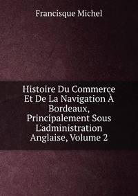 Histoire Du Commerce Et De La Navigation ? Bordeaux, Principalement Sous L'administration Anglaise, Volume 2