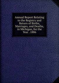 Annual Report Relating to the Registry and Return of Births, Marriages, and Deaths, in Michigan, for the Year . 1886