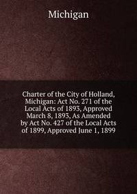 Charter of the City of Holland, Michigan: Act No. 271 of the Local Acts of 1893, Approved March 8, 1893, As Amended by Act No. 427 of the Local Acts of 1899, Approved June 1, 1899