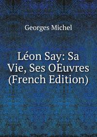 Leon Say: Sa Vie, Ses OEuvres (French Edition)