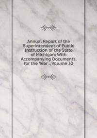 Annual Report of the Superintendent of Public Instruction of the State of Michigan: With Accompanying Documents, for the Year ., Volume 32