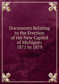 Documents Relating to the Erection of the New Capitol of Michigan: 1871 to 1879