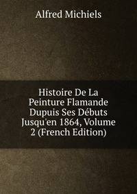 Histoire De La Peinture Flamande Dupuis Ses D?buts Jusqu'en 1864, Volume 2 (French Edition)