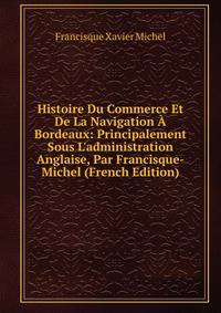 Histoire Du Commerce Et De La Navigation ? Bordeaux: Principalement Sous L'administration Anglaise, Par Francisque-Michel (French Edition)