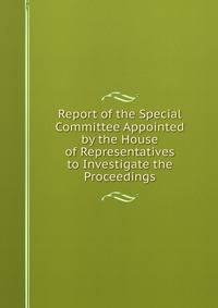 Report of the Special Committee Appointed by the House of Representatives to Investigate the Proceedings