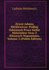 Zywot Adama Mickiewicza: Podlug Zebranych Przez Siebie Materialow Oraz Z Wlasnych Wspomnien, Volume 2 (Polish Edition)