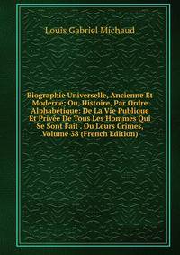 Biographie Universelle, Ancienne Et Moderne; Ou, Histoire, Par Ordre Alphabetique: De La Vie Publique Et Privee De Tous Les Hommes Qui Se Sont Fait . Ou Leurs Crimes, Volume 38 (French Edition)