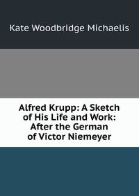 Alfred Krupp: A Sketch of His Life and Work: After the German of Victor Niemeyer