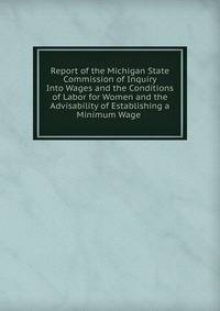 Report of the Michigan State Commission of Inquiry Into Wages and the Conditions of Labor for Women and the Advisability of Establishing a Minimum Wage .